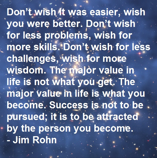 Don’t wish it was easier, wish you were better. Don’t wish for less problems, wish for more skills. Don’t wish for less challenges, wish for more wisdom. The major value in life is not what you get. The major value in life is what you become. Success is not to be pursued; it is to be attracted by the person you become. - Jim Rohn