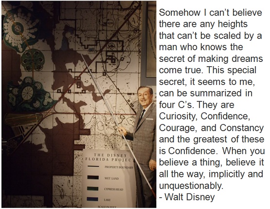 Somehow I can’t believe there are any heights that can’t be scaled by a man who knows the secret of making dreams come true. This special secret, it seems to me, can be summarized in four C’s. They are Curiosity, Confidence, Courage, and Constancy and the greatest of these is Confidence. When you believe a thing, believe it all the way, implicitly and unquestionably. - Walt Disney 