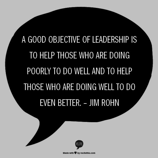 A good objective of leadership is to help those who are doing poorly to do well and to help those who are doing well to do even better. – Jim Rohn
