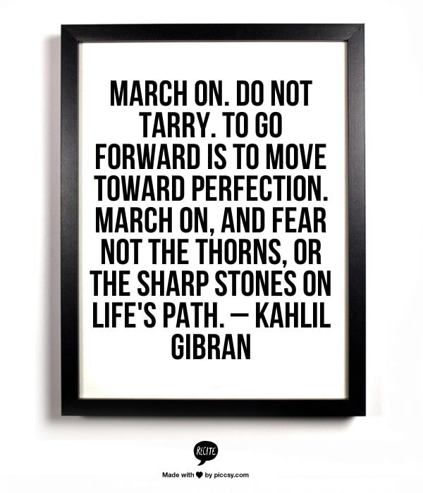 March on. Do not tarry. To go forward is to move toward perfection. March on, and fear not the thorns, or the sharp stones on life's path. — Kahlil Gibran