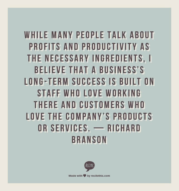 While many people talk about profits and productivity as the necessary ingredients, I believe that a business’s long-term success is built on staff who love working there and customers who love the company’s products or services. — Richard Branson