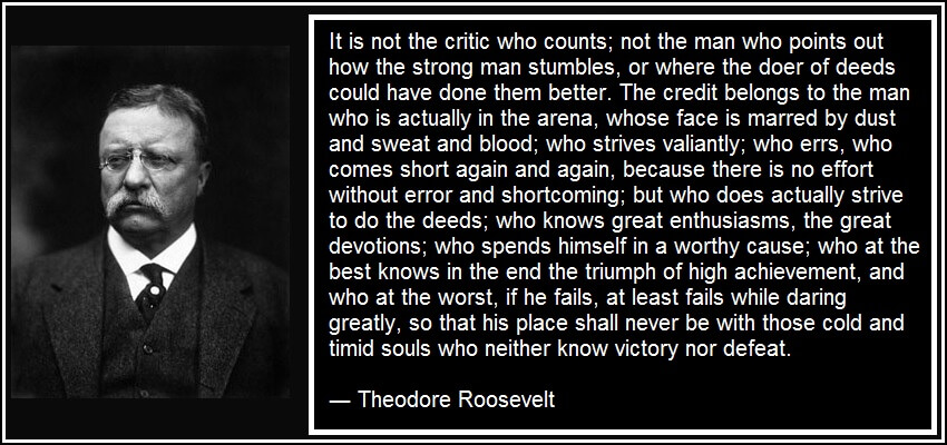It is not the critic who counts; not the man who points out how the strong man stumbles, or where the doer of deeds could have done them better. The credit belongs to the man who is actually in the arena, whose face is marred by dust and sweat and blood; who strives valiantly; who errs, who comes short again and again, because there is no effort without error and shortcoming; but who does actually strive to do the deeds; who knows great enthusiasms, the great devotions; who spends himself in a worthy cause; who at the best knows in the end the triumph of high achievement, and who at the worst, if he fails, at least fails while daring greatly, so that his place shall never be with those cold and timid souls who neither know victory nor defeat. ― Theodore Roosevelt Employee Engagement Quote