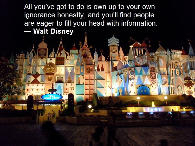 All you’ve got to do is own up to your own ignorance honestly, and you’ll find people are eager to fill your head with information. — Walt Disney