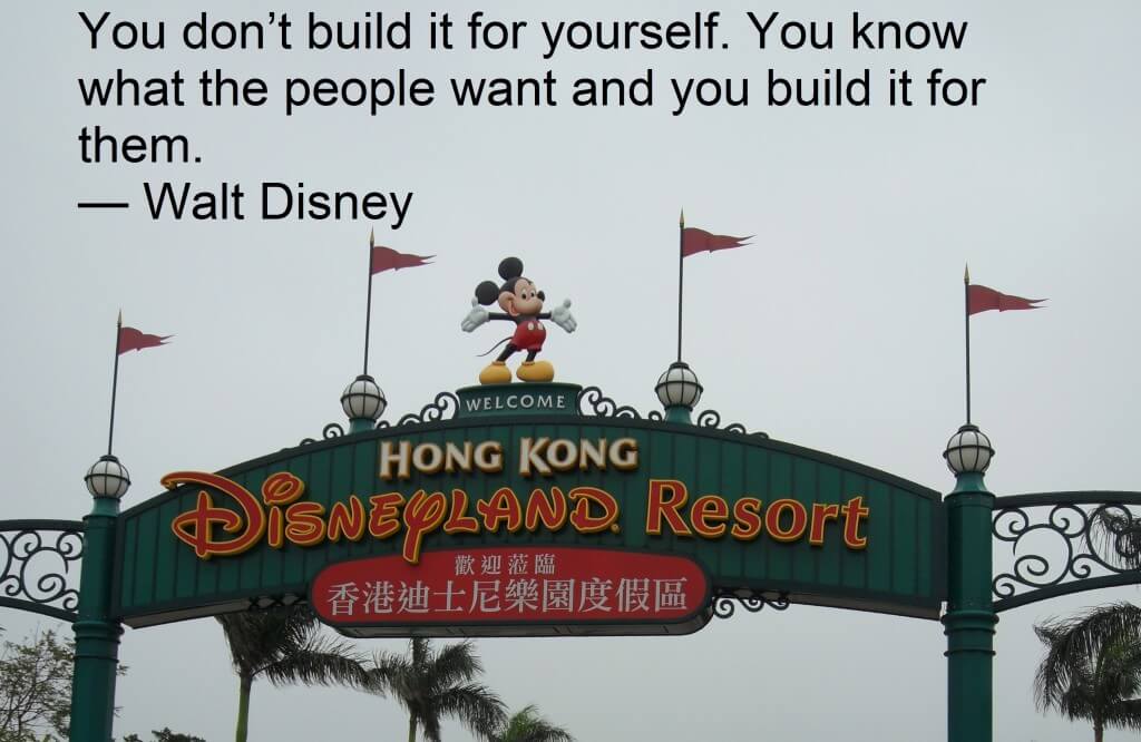 You don’t build it for yourself. You know what the people want and you build it for them.  — Walt Disney
