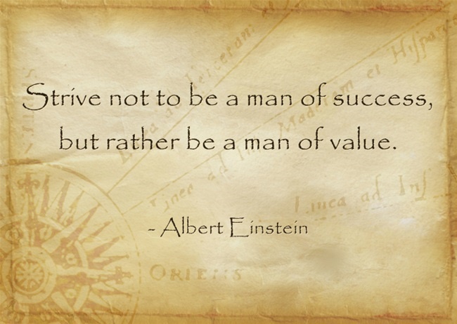 Strive not to be a man of success, but rather be a man of value. – Albert Einstein