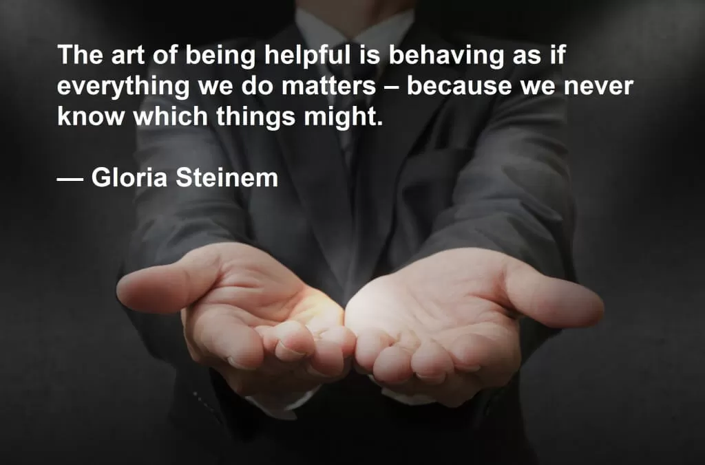 The art of being helpful is behaving as if everything we do matters – because we never know which things might.  — Gloria Steinem