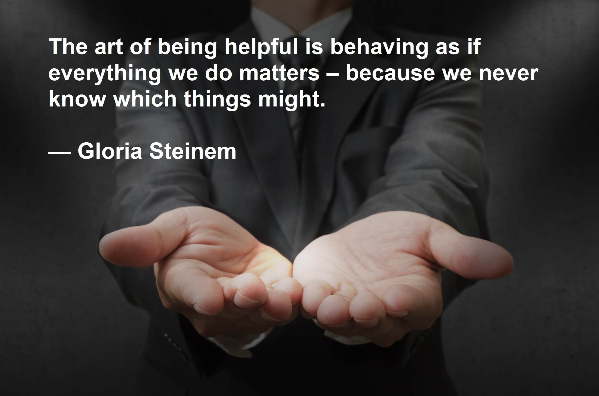 The art of being helpful is behaving as if everything we do matters – because we never know which things might. — Gloria Steinem