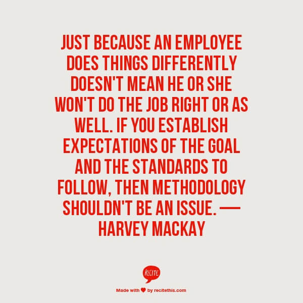 Just because an employee does things differently doesn't mean he or she won't do the job right or as well. If you establish expectations of the goal and the standards to follow, then methodology shouldn't be an issue. — Harvey Mackay