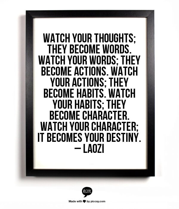 Watch your thoughts; they become words. Watch your words; they become actions. Watch your actions; they become habits. Watch your habits; they become character. Watch your character; it becomes your destiny. – Laozi