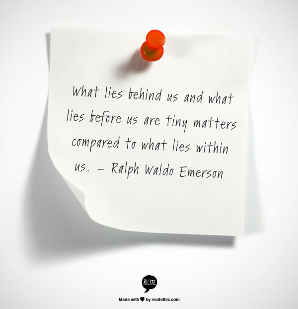What lies behind us and what lies before us are tiny matters compared to what lies within us. – Ralph Waldo Emerson