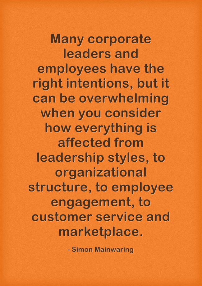 Many corporate leaders and employees have the right intentions, but it can be overwhelming when you consider how everything is affected from leadership styles, to organizational structure, to employee engagement, to customer service and marketplace. – Simon Mainwaring