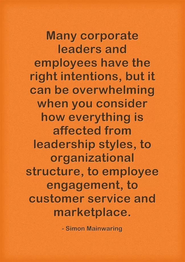 Many corporate leaders and employees have the right intentions, but it can be overwhelming when you consider how everything is affected from leadership styles, to organizational structure, to employee engagement, to customer service and marketplace. – Simon Mainwaring