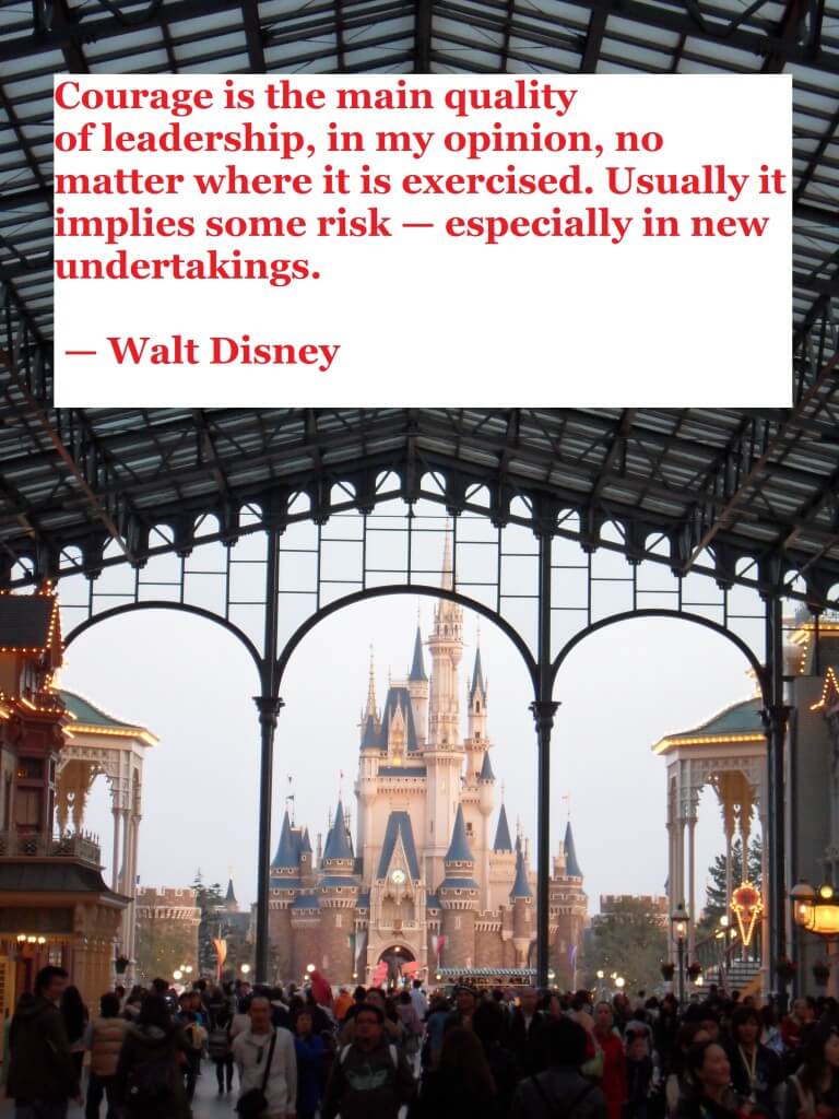 Courage is the main quality of leadership, in my opinion, no matter where it is exercised. Usually it implies some risk — especially in new undertakings.  — Walt Disney