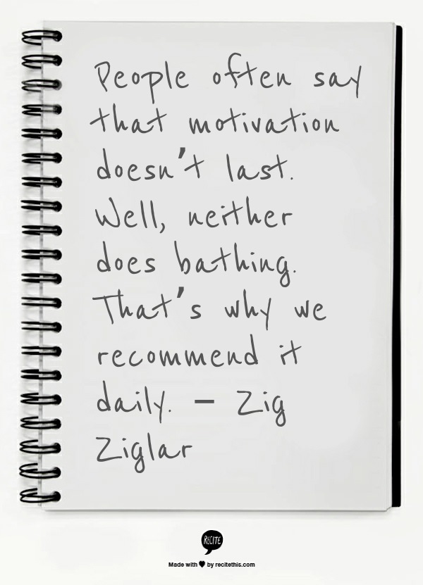 People often say that motivation doesn’t last. Well, neither does bathing. That’s why we recommend it daily. – Zig Ziglar