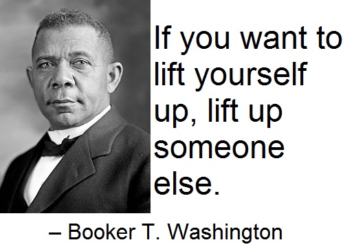If you want to lift yourself up, lift up someone else. –Booker T. Washington