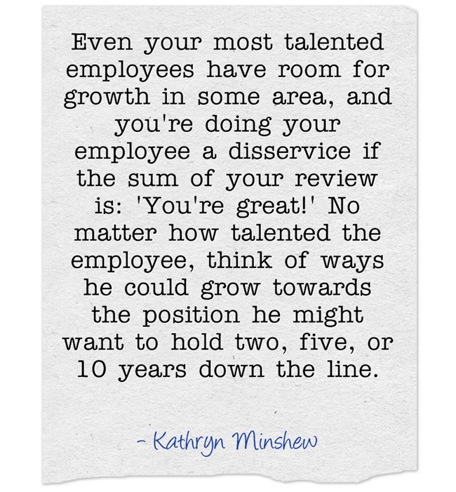 Even your most talented employees have room for growth in some area, and you're doing your employee a disservice if the sum of your review is: 'You're great!' No matter how talented the employee, think of ways he could grow towards the position he might want to hold two, five, or 10 years down the line. – Kathryn Minshew