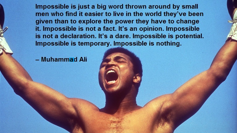 Impossible is just a big word thrown around by small men who find it easier to live in the world they’ve been given than to explore the power they have to change it. Impossible is not a fact. It’s an opinion. Impossible is not a declaration. It’s a dare. Impossible is potential. Impossible is temporary. Impossible is nothing. – Muhammed Ali