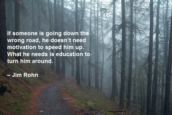 If someone is going down the wrong road, he doesn’t need motivation to speed him up. What he needs is education to turn him around. – Jim Rohn