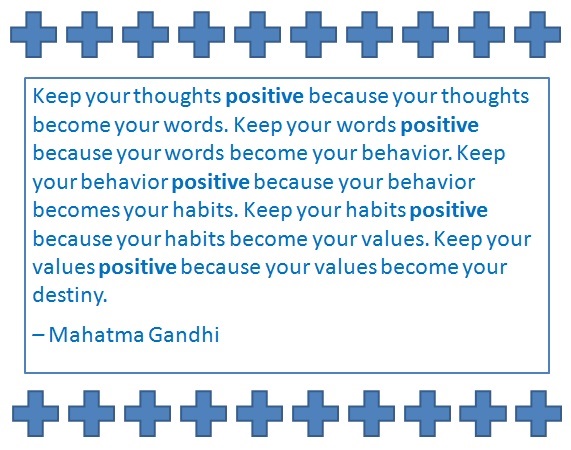 Keep your thoughts positive because your thoughts become your words. Keep your words positive because your words become your behavior. Keep your behavior positive because your behavior becomes your habits. Keep your habits positive because your habits become your values. Keep your values positive because your values become your destiny. – Mahatma Gandhi