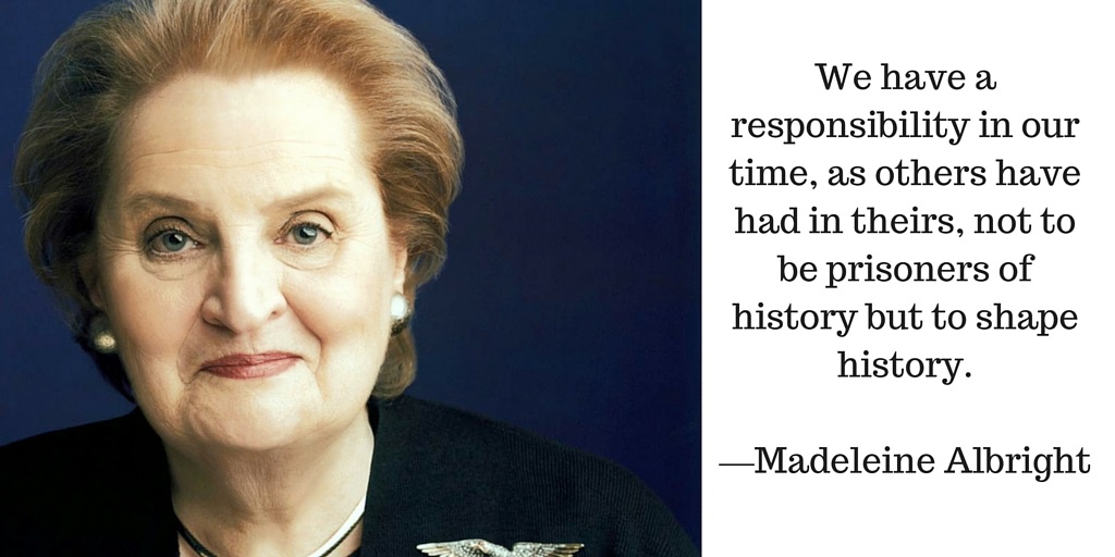 We have a responsibility in our time, as others have had in theirs, not to be prisoners of history but to shape history. —Madeleine Albright