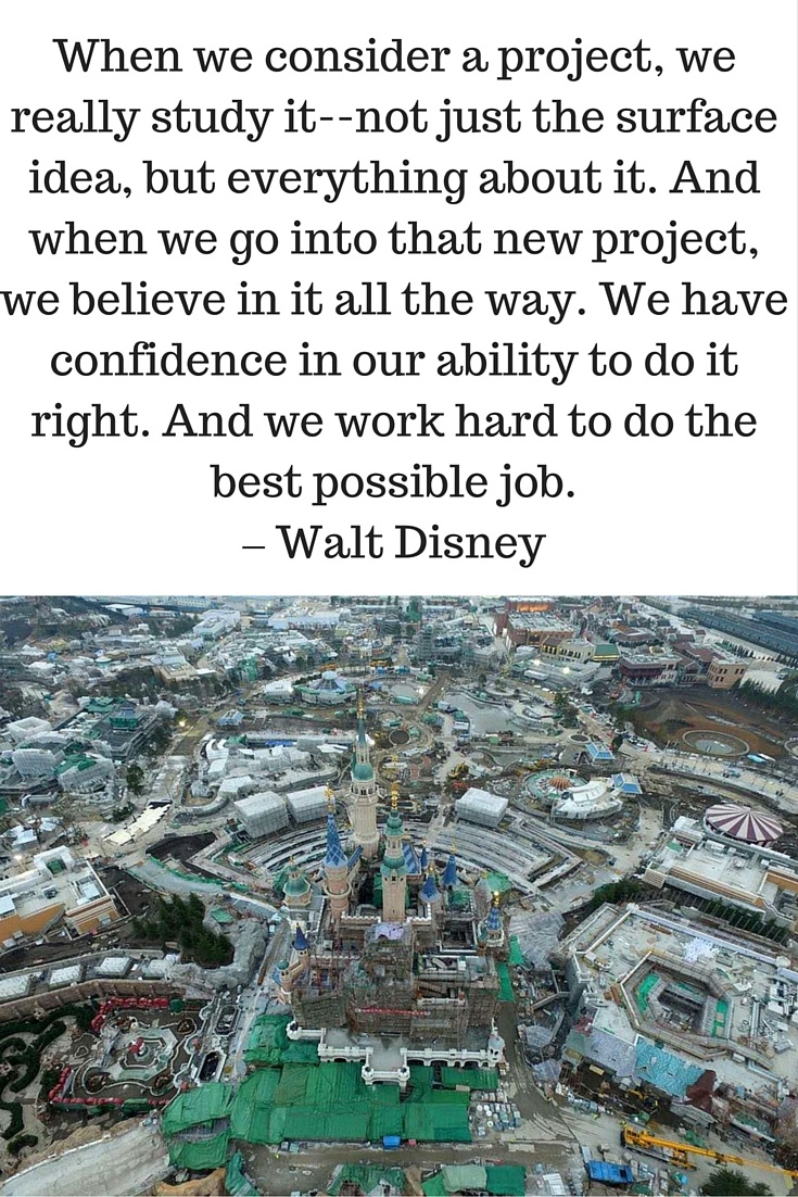 When we consider a project, we really study it--not just the surface idea, but everything about it. And when we go into that new project, we believe in it all the way. We have confidence in our ability to do it right. And we work hard to do the best possible job. – Walt Disney