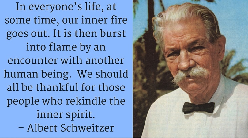 In everyone’s life, at some time, our inner fire goes out. It is then burst into flame by an encounter with another human being. We should all be thankful for those people who rekindle the inner spirit. – Albert Schweitzer