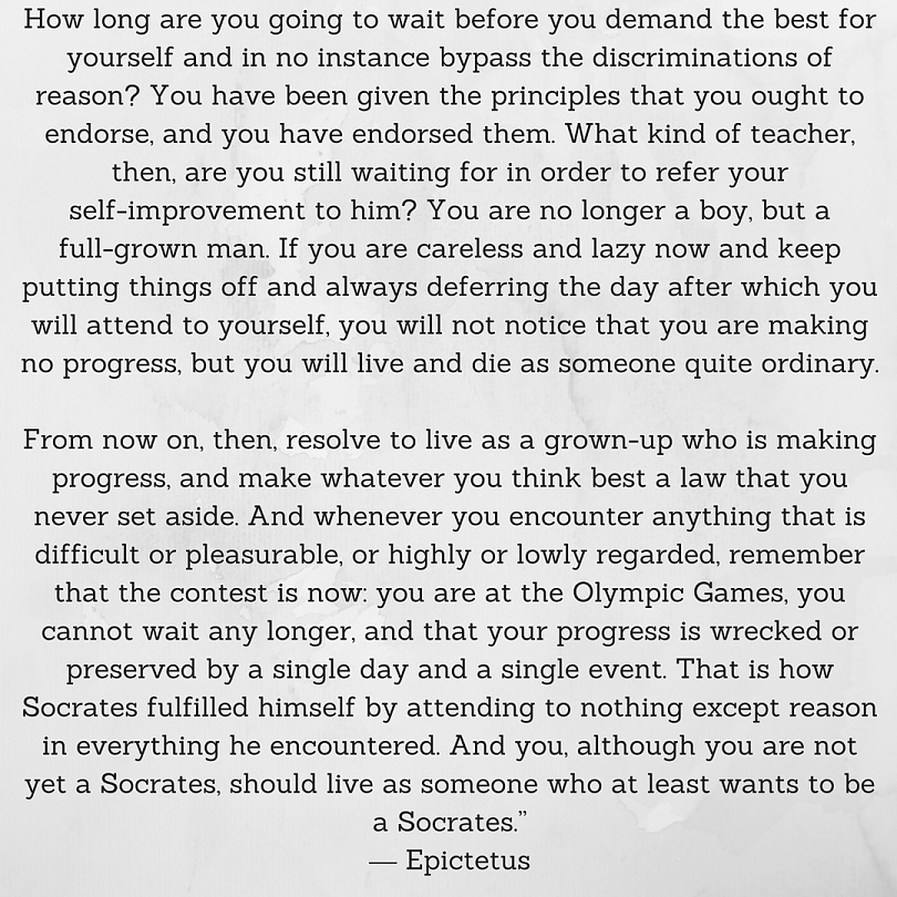 How long are you going to wait before you demand the best for yourself and in no instance bypass the discriminations of reason? You have been given the principles that you ought to endorse, and you have endorsed them. What kind of teacher, then, are you still waiting for in order to refer your self-improvement to him? You are no longer a boy, but a full-grown man. If you are careless and lazy now and keep putting things off and always deferring the day after which you will attend to yourself, you will not notice that you are making no progress, but you will live and die as someone quite ordinary. From now on, then, resolve to live as a grown-up who is making progress, and make whatever you think best a law that you never set aside. And whenever you encounter anything that is difficult or pleasurable, or highly or lowly regarded, remember that the contest is now: you are at the Olympic Games, you cannot wait any longer, and that your progress is wrecked or preserved by a single day and a single event. That is how Socrates fulfilled himself by attending to nothing except reason in everything he encountered. And you, although you are not yet a Socrates, should live as someone who at least wants to be a Socrates.” ― Epictetus