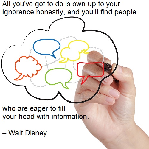 All you’ve got to do is own up to your ignorance honestly, and you’ll find people who are eager to fill your head with information. – Walt Disney
