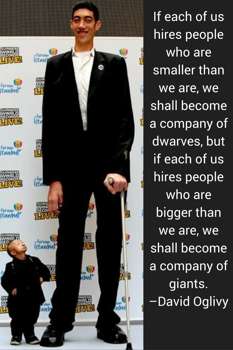 If each of us hires people who are smaller than we are, we shall become a company of dwarves, but if each of us hires people who are bigger than we are, we shall become a company of giants. –David Ogilvy