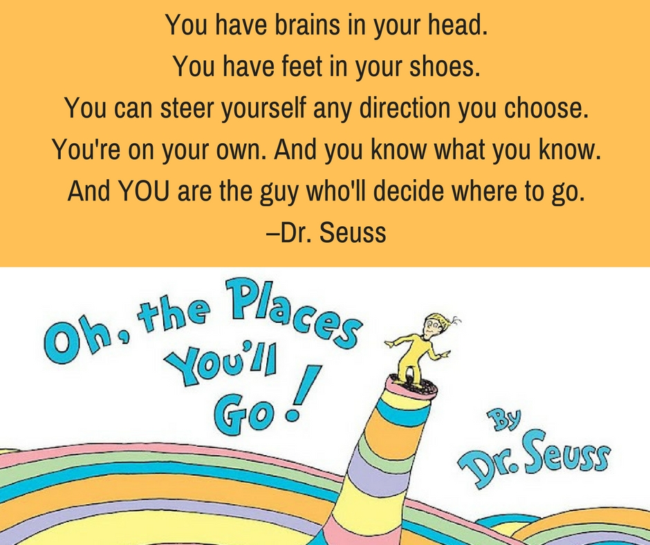 You have brains in your head. You have feet in your shoes. You can steer yourself any direction you choose. You're on your own. And you know what you know. And YOU are the guy who'll decide where to go. –Dr. Seuss
