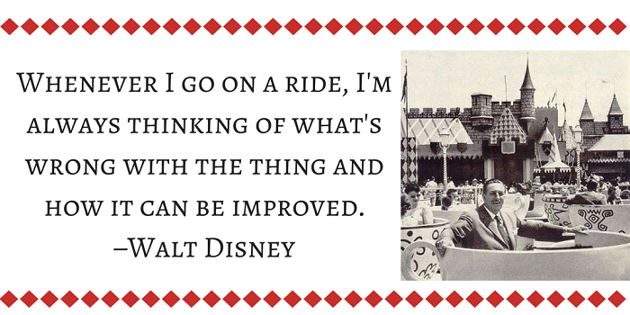 Whenever I go on a ride, I'm always thinking of what's wrong with the thing and how it can be improved. –Walt Disney