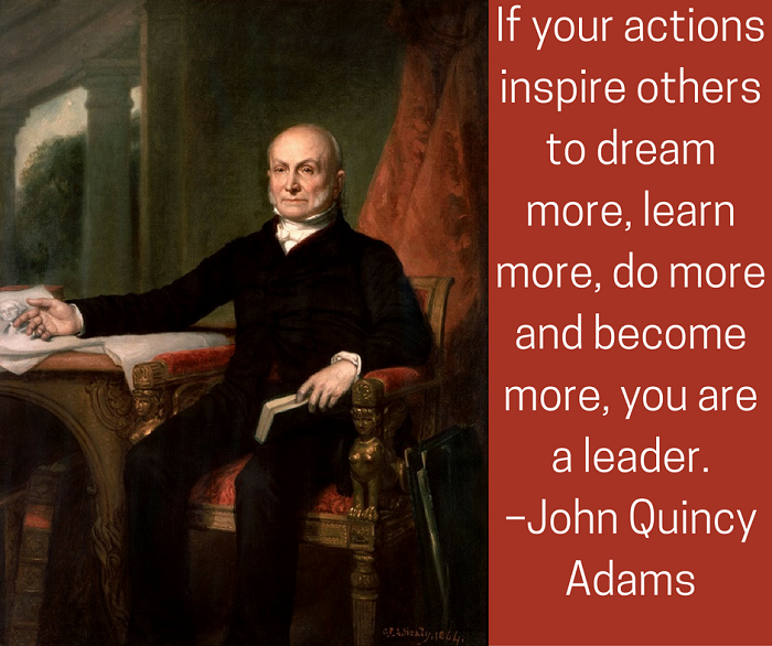 If your actions inspire others to dream more, learn more, do more and become more, you are a leader. –John Quincy Adams