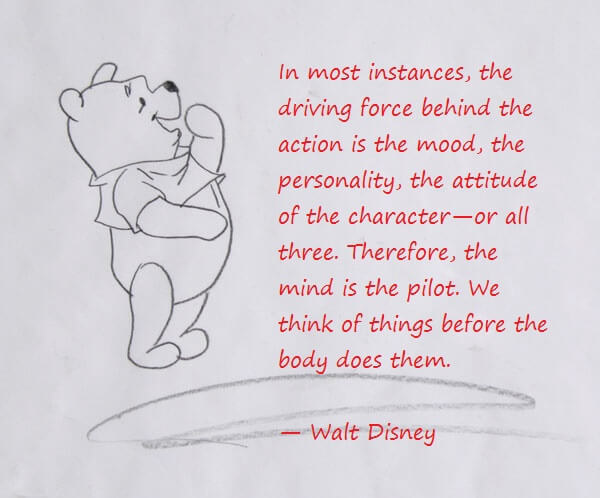 In most instances, the driving force behind the action is the mood, the personality, the attitude of the character—or all three. Therefore, the mind is the pilot. We think of things before the body does them.   — Walt Disney   